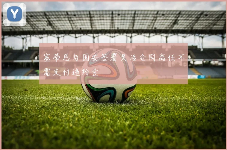 塞蒂恩与国安签署灵活合同离任不需支付违约金