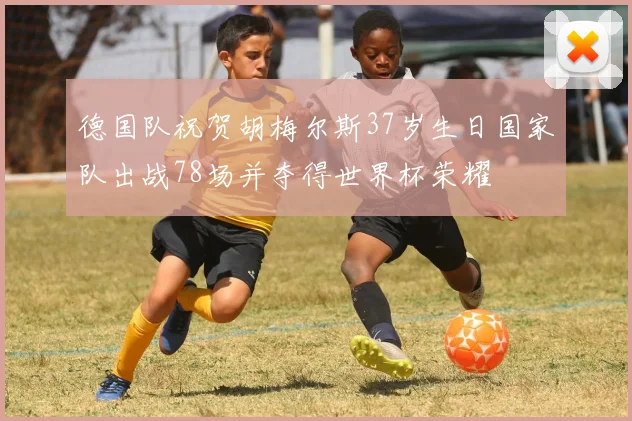 德国队祝贺胡梅尔斯37岁生日国家队出战78场并夺得世界杯荣耀