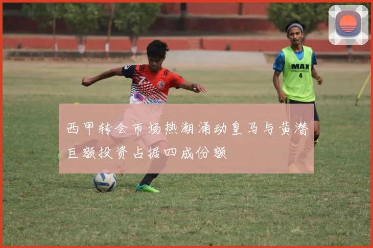 西甲转会市场热潮涌动皇马与黄潜巨额投资占据四成份额