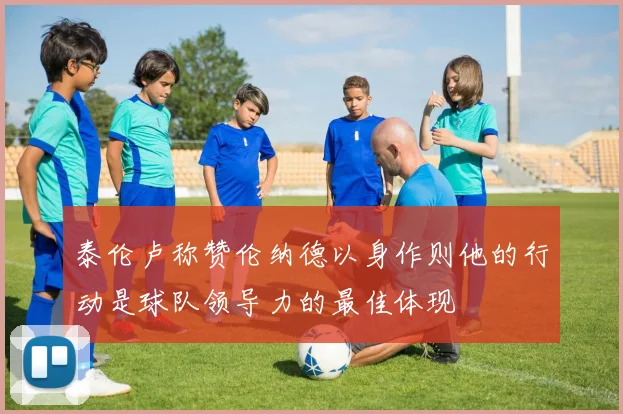 泰伦卢称赞伦纳德以身作则他的行动是球队领导力的最佳体现