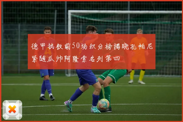 德甲执教前50场积分榜揭晓孔帕尼紧随瓜帅阿隆索名列第四