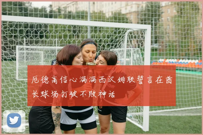 厄德高信心满满西汉姆联誓言在酋长球场打破不败神话