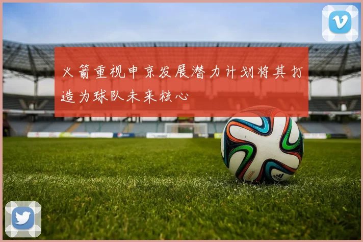 火箭重视申京发展潜力计划将其打造为球队未来核心