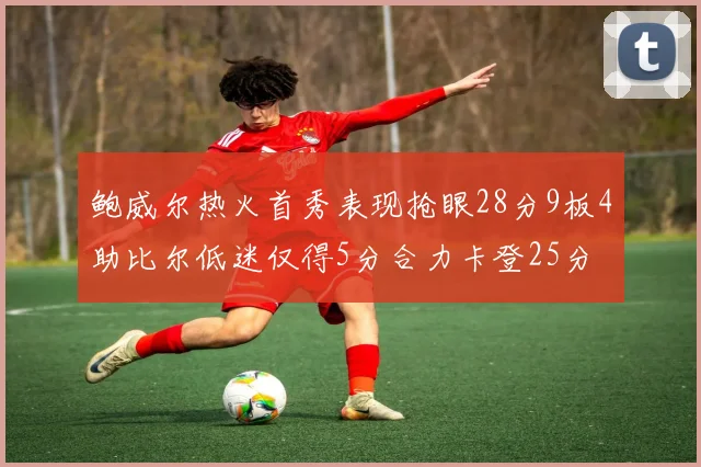 鲍威尔热火首秀表现抢眼28分9板4助比尔低迷仅得5分合力卡登25分