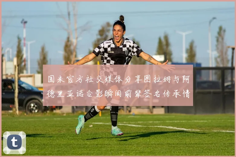 国米官方社交媒体分享图拉姆与阿德里亚诺合影瞬间前辈签名传承情怀