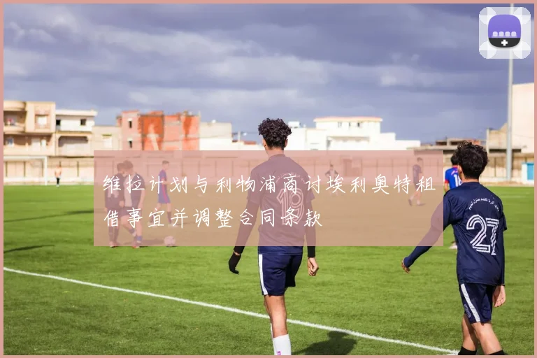 维拉计划与利物浦商讨埃利奥特租借事宜并调整合同条款