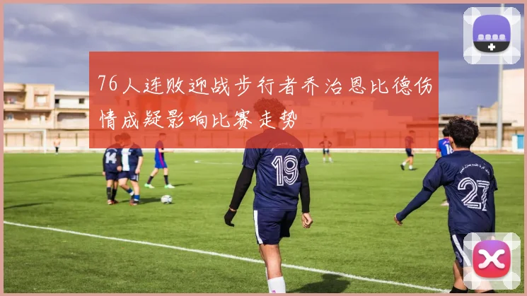 76人连败迎战步行者乔治恩比德伤情成疑影响比赛走势