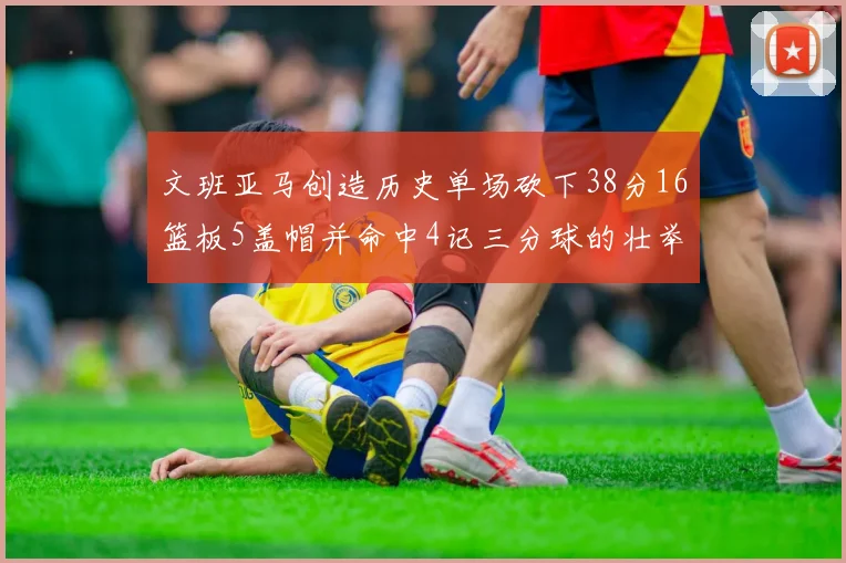 文班亚马创造历史单场砍下38分16篮板5盖帽并命中4记三分球的壮举
