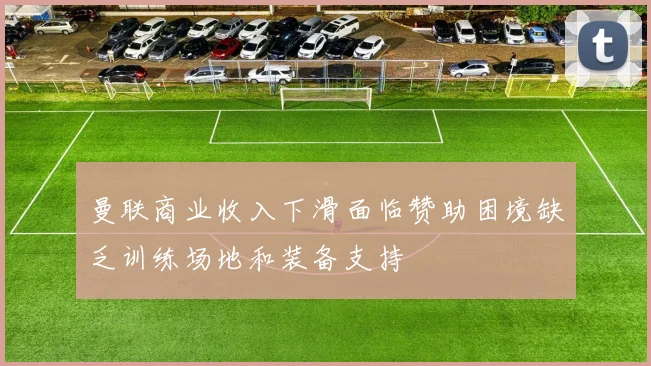 曼联商业收入下滑面临赞助困境缺乏训练场地和装备支持