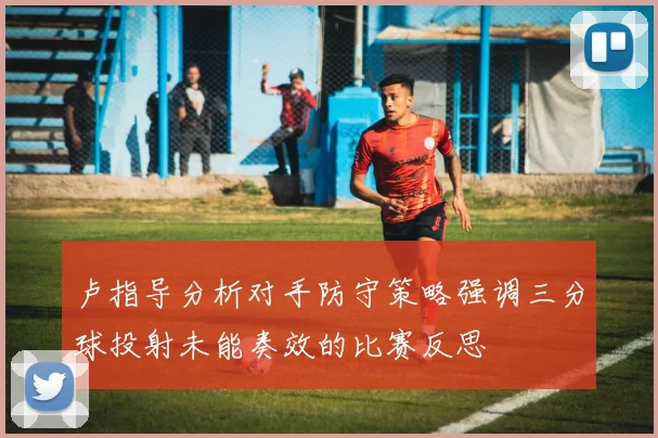 卢指导分析对手防守策略强调三分球投射未能奏效的比赛反思