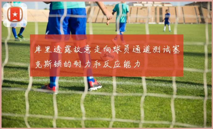 库里透露故意走向球员通道测试塞克斯顿的耐力和反应能力