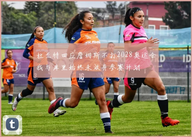 杜兰特回应詹姆斯不打2028奥运会我与库里始终未放弃参赛计划