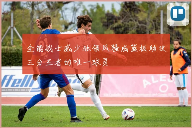 全能战士威少独领风骚成篮板助攻三分王者的唯一球员