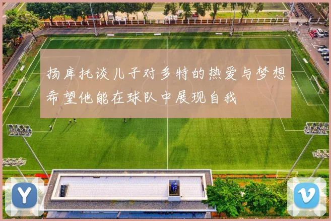 扬库托谈儿子对多特的热爱与梦想希望他能在球队中展现自我