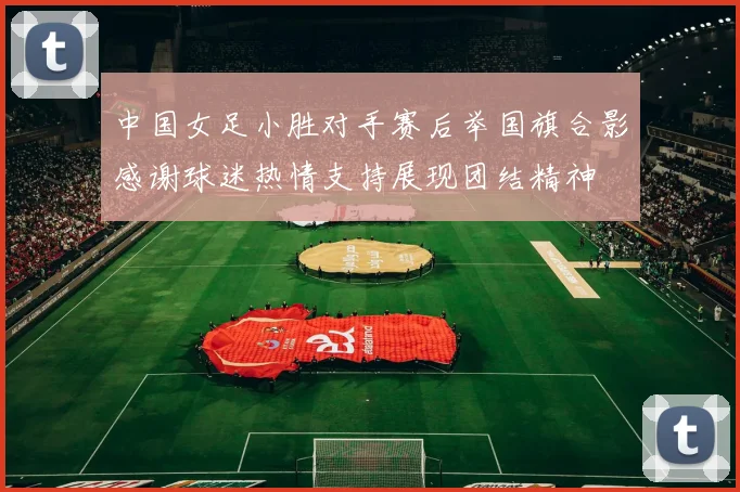 中国女足小胜对手赛后举国旗合影感谢球迷热情支持展现团结精神