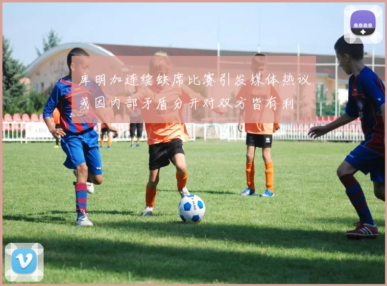 库明加连续缺席比赛引发媒体热议或因内部矛盾分开对双方皆有利