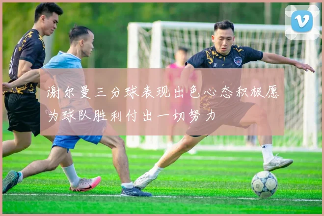 谢尔曼三分球表现出色心态积极愿为球队胜利付出一切努力