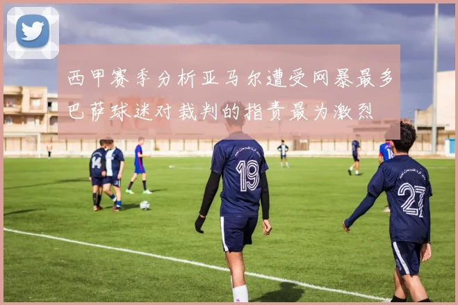西甲赛季分析亚马尔遭受网暴最多巴萨球迷对裁判的指责最为激烈