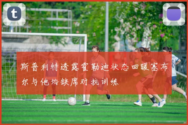 斯普利特透露霍勒迪状态回暖塞布尔与他均缺席对抗训练