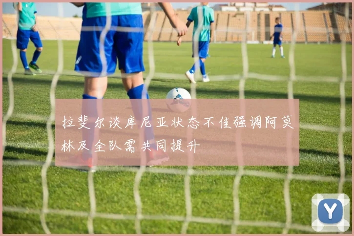 拉斐尔谈库尼亚状态不佳强调阿莫林及全队需共同提升