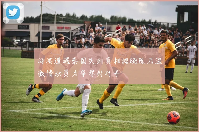海港遭遇泰国失利真相揭晓陈乃温激情动员力争零封对手