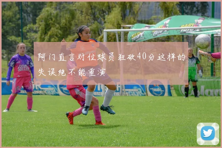 阿门直言对位球员狂砍40分这样的失误绝不能重演