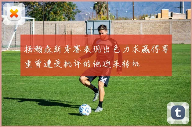 杨瀚森新秀赛表现出色力求赢得尊重曾遭受批评的他迎来转机