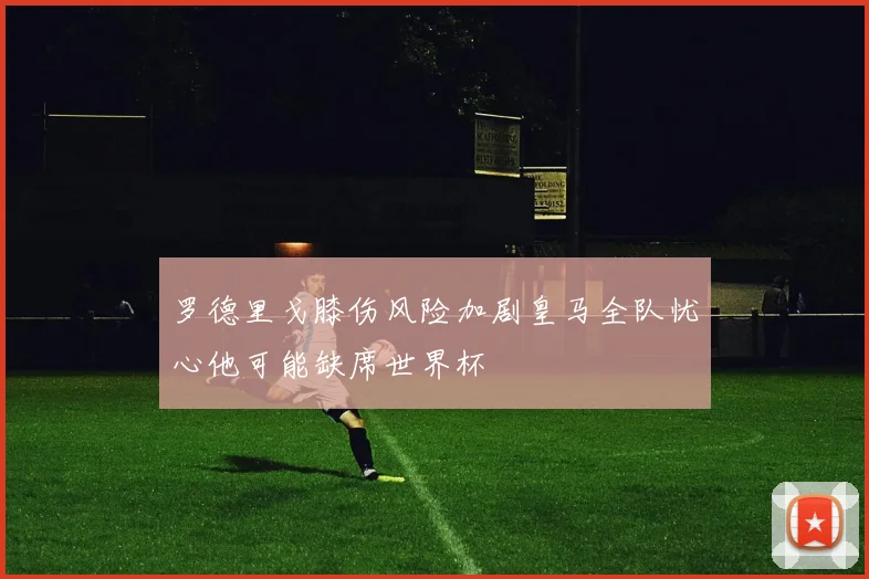 罗德里戈膝伤风险加剧皇马全队忧心他可能缺席世界杯