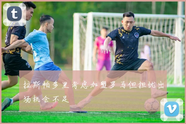 拉斯帕多里考虑加盟罗马但担忧出场机会不足