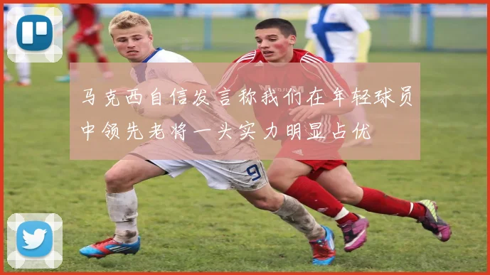 马克西自信发言称我们在年轻球员中领先老将一头实力明显占优