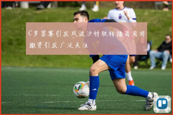 C罗罢赛引发风波沙特联转播商或将撤资引发广泛关注