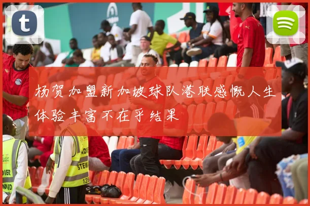 杨贺加盟新加坡球队港联感慨人生体验丰富不在乎结果