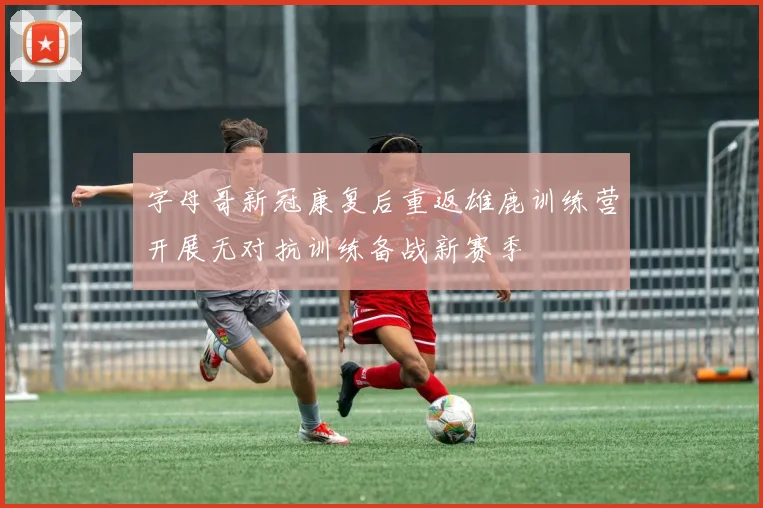 字母哥新冠康复后重返雄鹿训练营开展无对抗训练备战新赛季