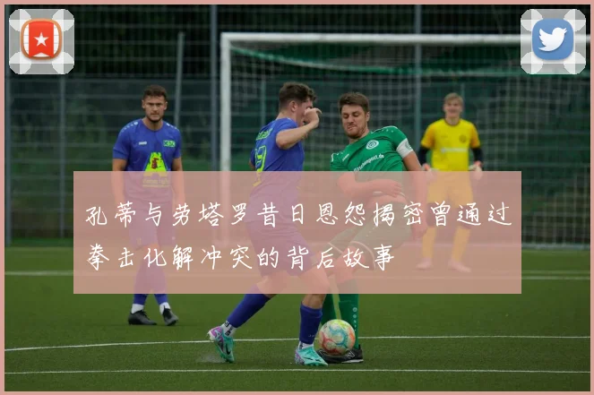 孔蒂与劳塔罗昔日恩怨揭密曾通过拳击化解冲突的背后故事