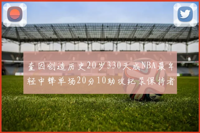 奎因创造历史20岁330天成NBA最年轻中锋单场20分10助攻纪录保持者