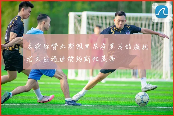 名宿称赞加斯佩里尼在罗马的成就尤文应迅速续约斯帕莱蒂