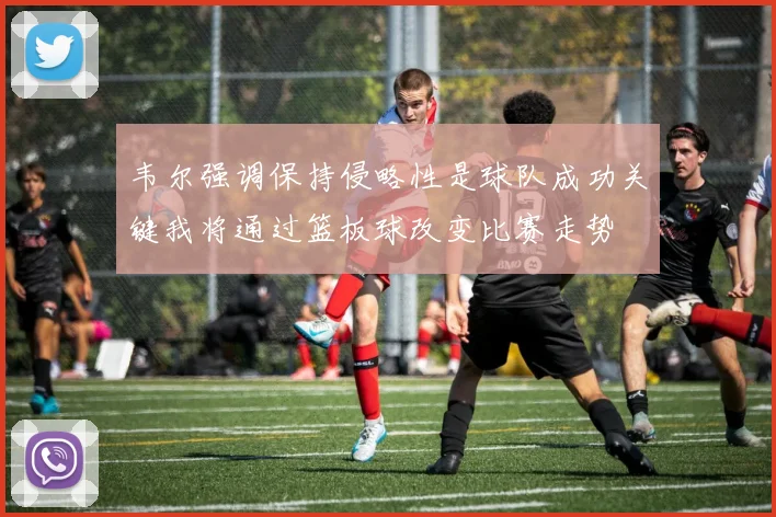 韦尔强调保持侵略性是球队成功关键我将通过篮板球改变比赛走势