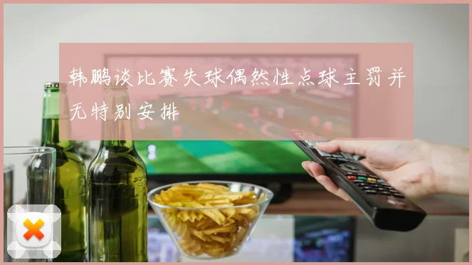 韩鹏谈比赛失球偶然性点球主罚并无特别安排