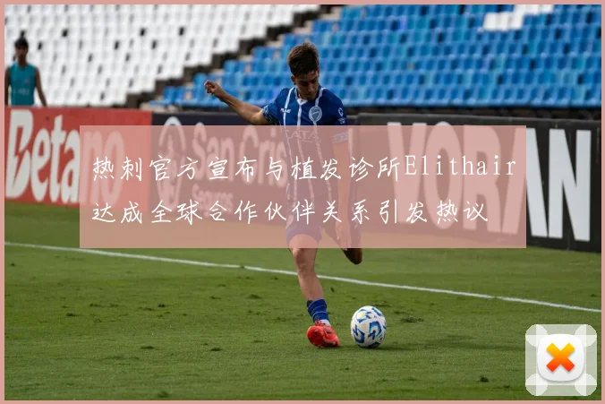 热刺官方宣布与植发诊所Elithair达成全球合作伙伴关系引发热议