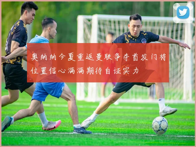 奥纳纳今夏重返曼联争夺首发门将位置信心满满期待自证实力