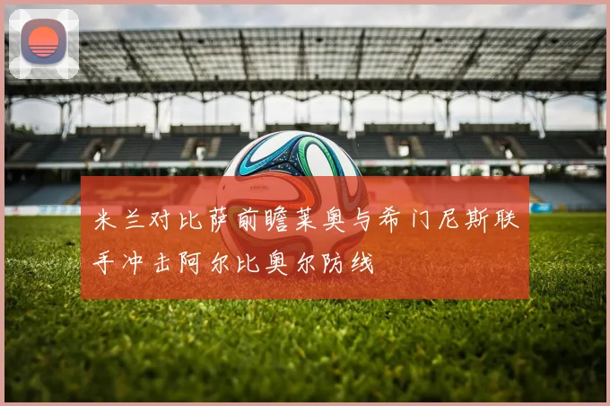 米兰对比萨前瞻莱奥与希门尼斯联手冲击阿尔比奥尔防线
